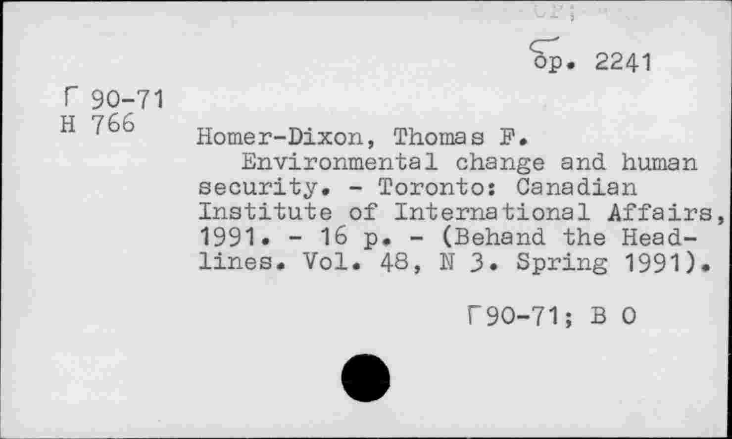 ﻿op, 224-1
r 90-71
H 766
Homer-Dixon, Thomas F.
Environmental change and. human security. - Toronto: Canadian Institute of International Affairs, 1991» - 16 p. - (Behand the Headlines. Vol. 48, N 3. Spring 1991)*
f90-71; B 0